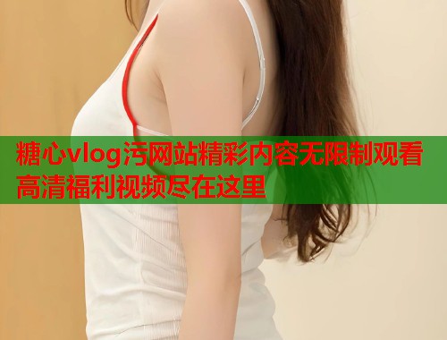 糖心vlog污网站精彩内容无限制观看高清福利视频尽在这里  第1张