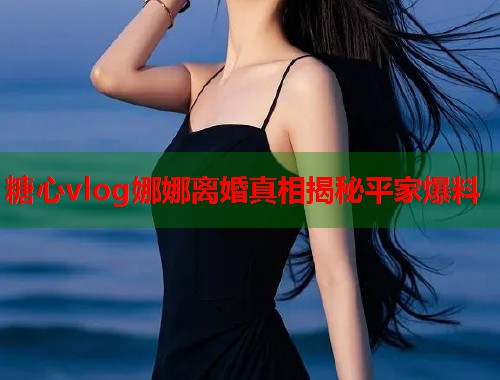 糖心vlog娜娜离婚真相揭秘平家爆料  第1张