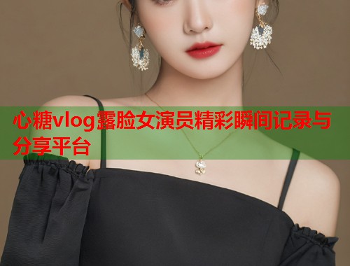 心糖vlog露脸女演员精彩瞬间记录与分享平台  第2张