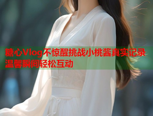 糖心Vlog不惊醒挑战小桃酱真实记录温馨瞬间轻松互动  第1张