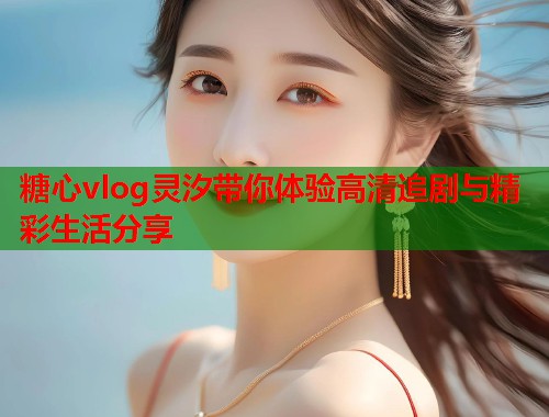糖心vlog灵汐带你体验高清追剧与精彩生活分享  第1张