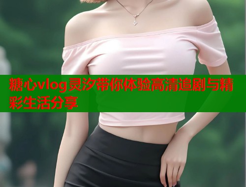 糖心vlog灵汐带你体验高清追剧与精彩生活分享  第2张