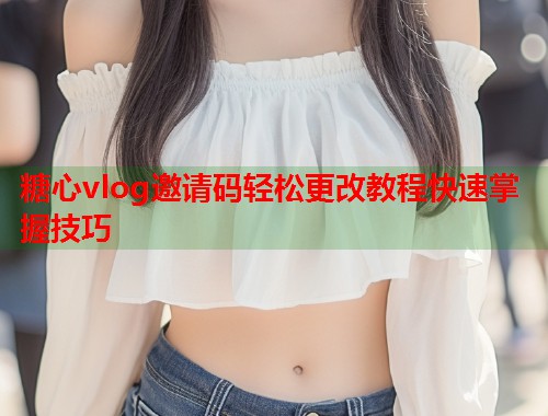 糖心vlog邀请码轻松更改教程快速掌握技巧  第1张