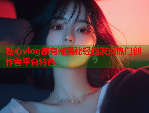 糖心vlog都有谁揭秘轻松发现热门创作者平台特色  第1张