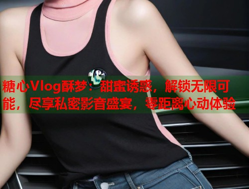 糖心Vlog酥梦：甜蜜诱惑，解锁无限可能，尽享私密影音盛宴，零距离心动体验  第2张