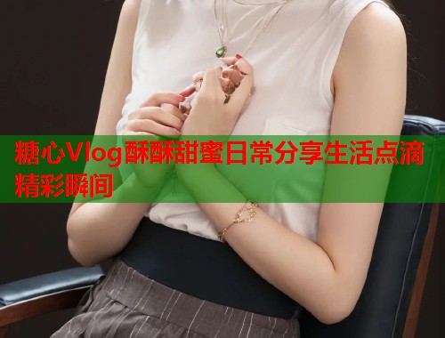 糖心Vlog酥酥甜蜜日常分享生活点滴精彩瞬间  第1张