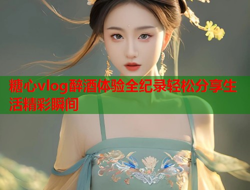 糖心vlog醉酒体验全纪录轻松分享生活精彩瞬间  第2张