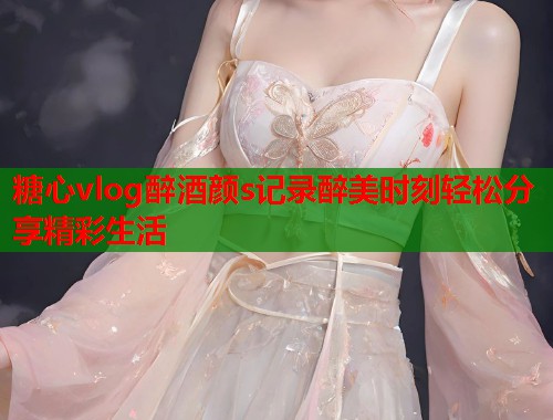 糖心vlog醉酒颜s记录醉美时刻轻松分享精彩生活  第1张