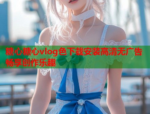 糖心糖心vlog色下载安装高清无广告畅享创作乐趣  第1张