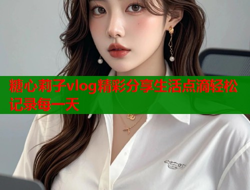 糖心莉子vlog精彩分享生活点滴轻松记录每一天  第2张