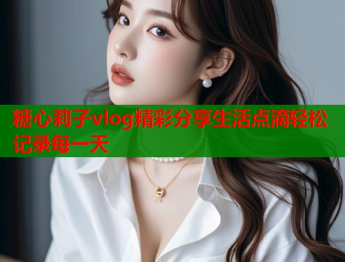 糖心莉子vlog精彩分享生活点滴轻松记录每一天  第1张