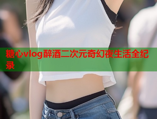糖心vlog醉酒二次元奇幻夜生活全纪录  第1张