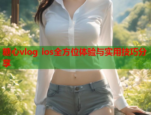 糖心vlog ios全方位体验与实用技巧分享  第1张