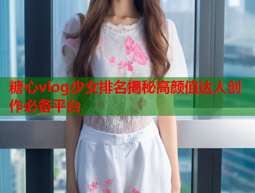糖心vlog少女排名揭秘高颜值达人创作必备平台  第1张
