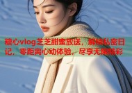 糖心vlog芝芝甜蜜放送，解锁私密日记，零距离心动体验，尽享无限精彩