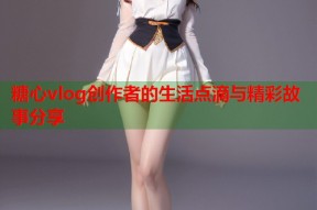 糖心vlog创作者的生活点滴与精彩故事分享