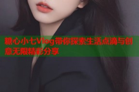 糖心小七Vlog带你探索生活点滴与创意无限精彩分享
