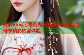 糖心vlog污导航高清资源一站式聚合畅享精彩内容体验
