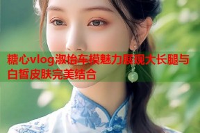 糖心vlog淑怡车模魅力展现大长腿与白皙皮肤完美结合