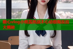 糖心vlog小桃酱挑战不心动极限反应大揭秘