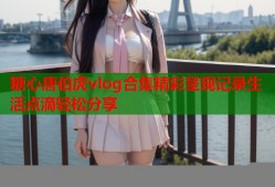 糖心唐伯虎vlog合集精彩呈现记录生活点滴轻松分享