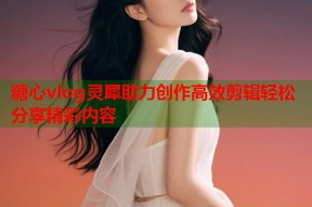 糖心vlog灵犀助力创作高效剪辑轻松分享精彩内容