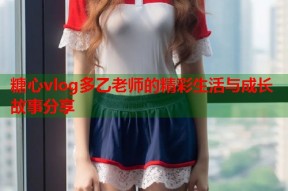 糖心vlog多乙老师的精彩生活与成长故事分享