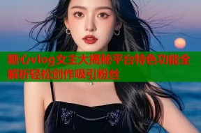 糖心vlog女主大揭秘平台特色功能全解析轻松创作吸引粉丝