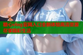糖心vlog官网入口全新体验高清资源尽享精彩生活