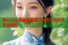 糖心vlog最新精品国产免费入精彩内容全解析