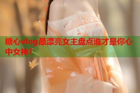 糖心vlog最漂亮女主盘点谁才是你心中女神？