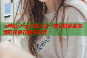 污糖心vlog下载入口一键获取高清资源轻松保存精彩内容