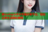 糖心vlog小水水专属分享平台，轻松记录生活精彩瞬间