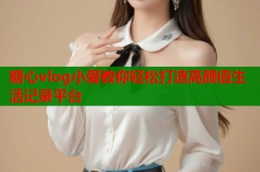 糖心vlog小爱教你轻松打造高颜值生活记录平台