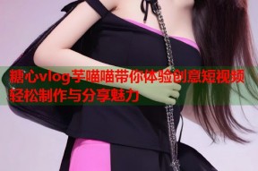 糖心vlog芋喵喵带你体验创意短视频轻松制作与分享魅力