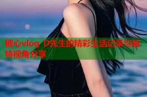 糖心vlog D先生的精彩生活记录与独特视角分享