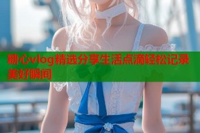 糖心vlog精选分享生活点滴轻松记录美好瞬间
