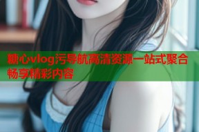 糖心vlog污导航高清资源一站式聚合畅享精彩内容
