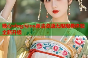 糖心vlog污ios高清资源无限观看体验全新升级