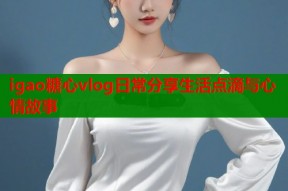 igao糖心vlog日常分享生活点滴与心情故事