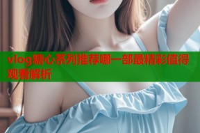 vlog糖心系列推荐哪一部最精彩值得观看解析