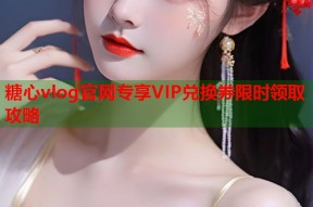 糖心vlog官网专享VIP兑换券限时领取攻略