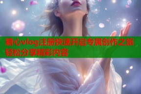 糖心vlog注册快速开启专属创作之旅轻松分享精彩内容