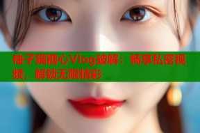 柚子猫糖心Vlog破解：畅享私密视频，解锁无限精彩