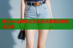 糖心vlog揭秘主任生活点滴精彩瞬间全记录