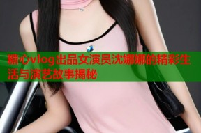 糖心vlog出品女演员沈娜娜的精彩生活与演艺故事揭秘