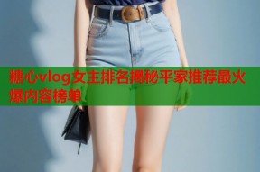 糖心vlog女主排名揭秘平家推荐最火爆内容榜单
