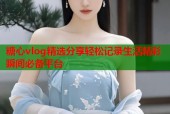 糖心vlog精选分享轻松记录生活精彩瞬间必备平台