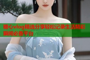 糖心vlog精选分享轻松记录生活精彩瞬间必备平台