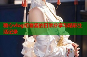 糖心vlog初音酱的日常分享与精彩生活记录
